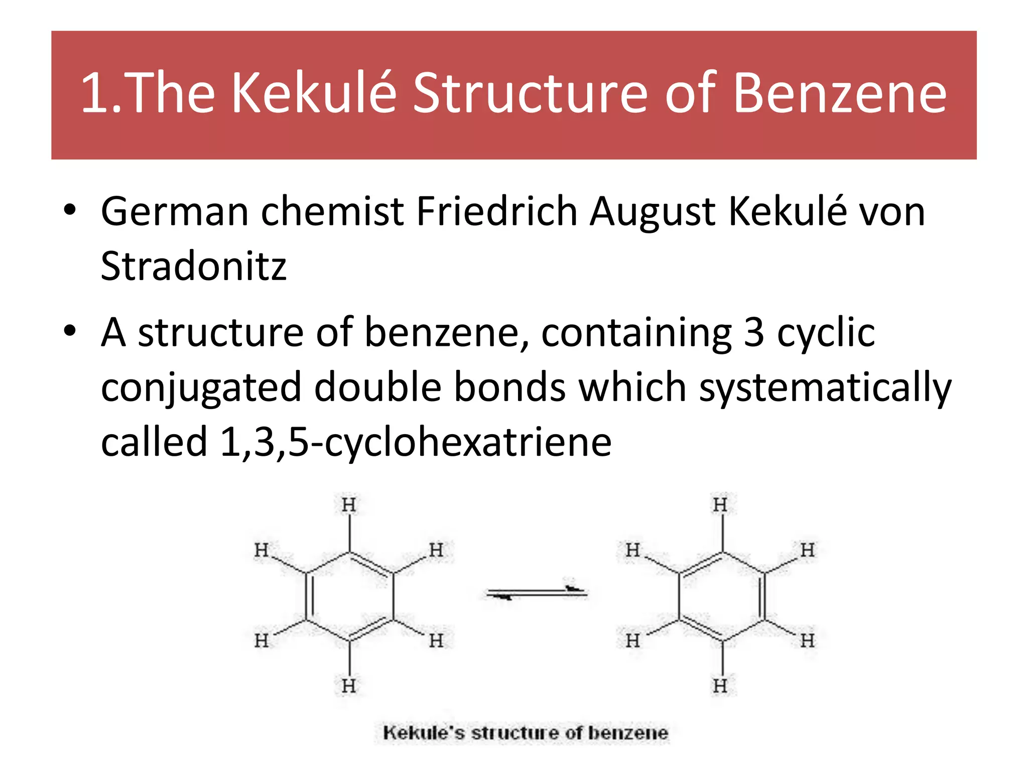 1.The Kekulé Structure of Benzene
• German chemist Friedrich August Kekulé von
Stradonitz
• A structure of benzene, containing 3 cyclic
conjugated double bonds which systematically
called 1,3,5-cyclohexatriene
 