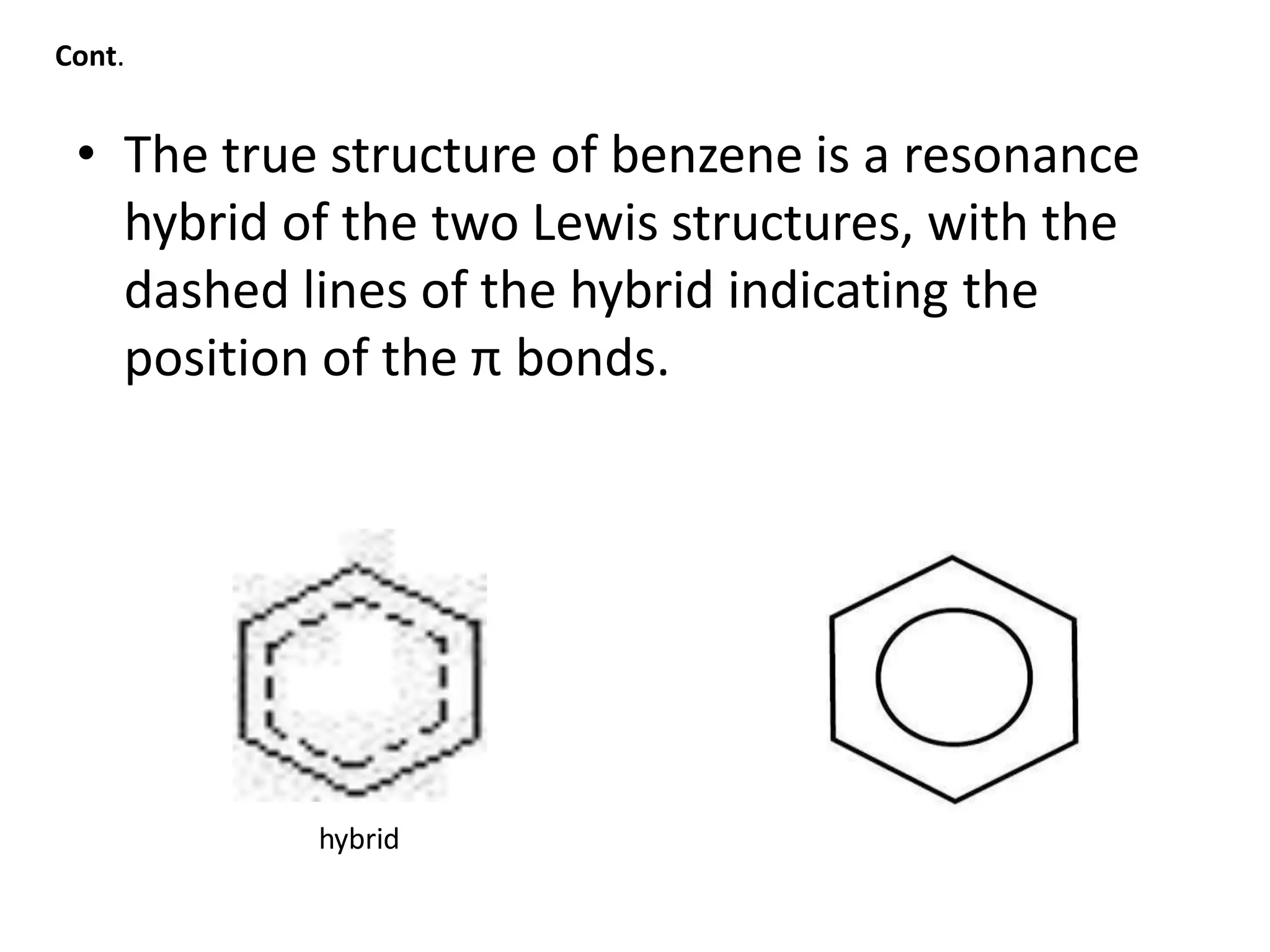 • The true structure of benzene is a resonance
hybrid of the two Lewis structures, with the
dashed lines of the hybrid indicating the
position of the π bonds.
hybrid
Cont.
 