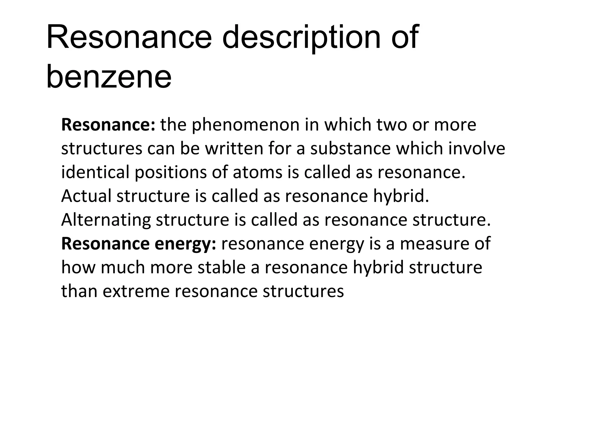 Resonance description of
benzene
Resonance: the phenomenon in which two or more
structures can be written for a substance which involve
identical positions of atoms is called as resonance.
Actual structure is called as resonance hybrid.
Alternating structure is called as resonance structure.
Resonance energy: resonance energy is a measure of
how much more stable a resonance hybrid structure
than extreme resonance structures
 
