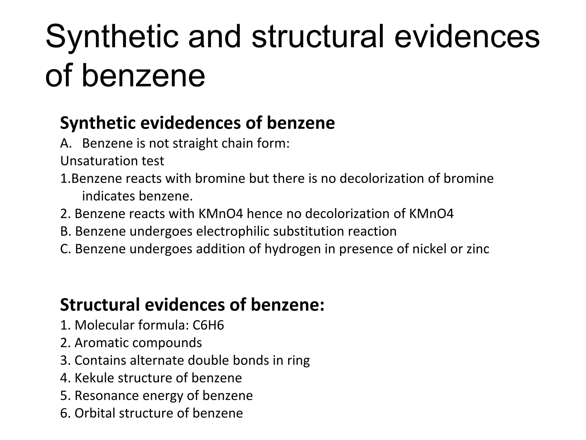 Synthetic and structural evidences
of benzene
Synthetic evidedences of benzene
A. Benzene is not straight chain form:
Unsaturation test
1.Benzene reacts with bromine but there is no decolorization of bromine
indicates benzene.
2. Benzene reacts with KMnO4 hence no decolorization of KMnO4
B. Benzene undergoes electrophilic substitution reaction
C. Benzene undergoes addition of hydrogen in presence of nickel or zinc
Structural evidences of benzene:
1. Molecular formula: C6H6
2. Aromatic compounds
3. Contains alternate double bonds in ring
4. Kekule structure of benzene
5. Resonance energy of benzene
6. Orbital structure of benzene
 