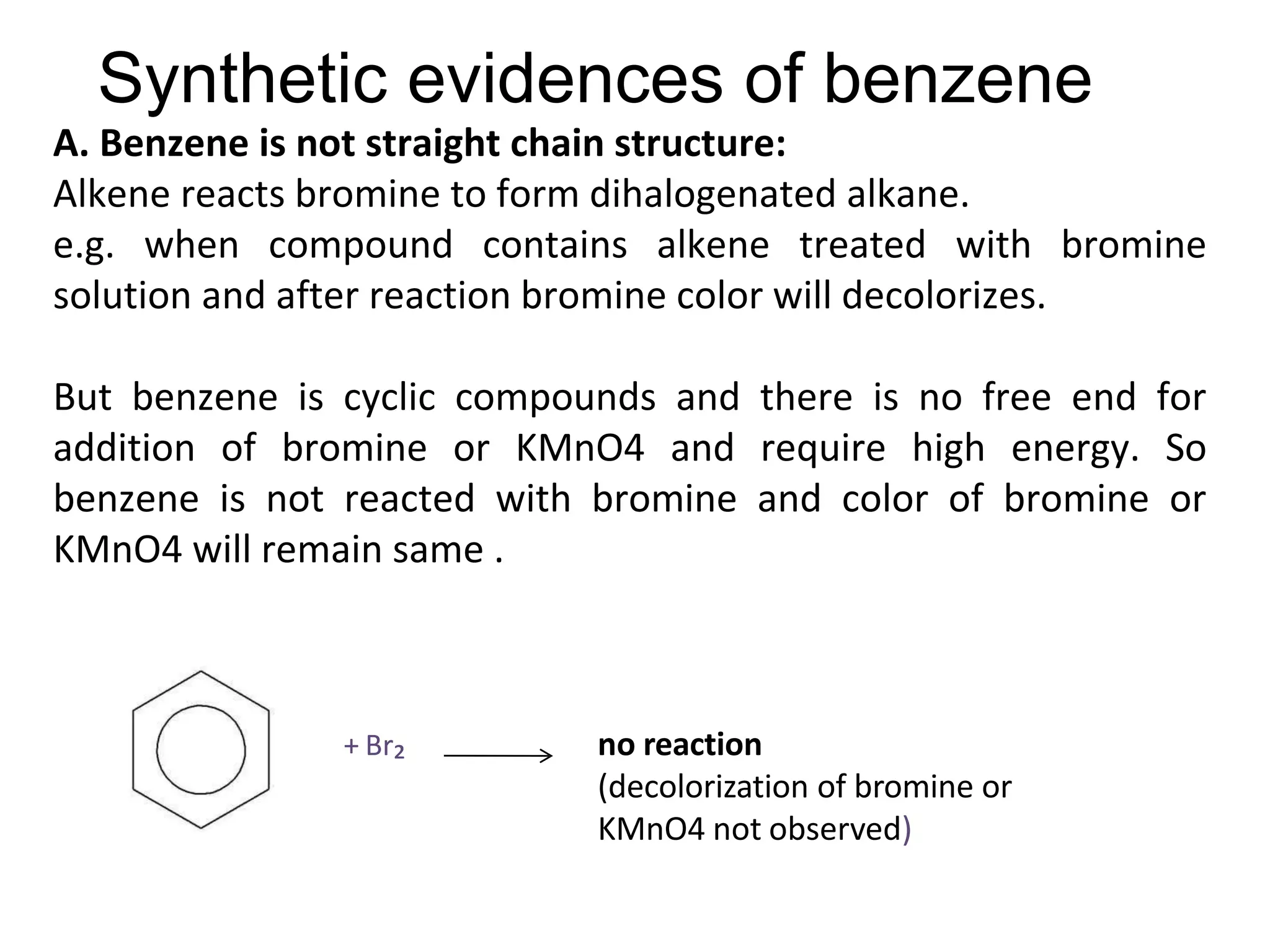 Synthetic evidences of benzene
A. Benzene is not straight chain structure:
Alkene reacts bromine to form dihalogenated alkane.
e.g. when compound contains alkene treated with bromine
solution and after reaction bromine color will decolorizes.
But benzene is cyclic compounds and there is no free end for
addition of bromine or KMnO4 and require high energy. So
benzene is not reacted with bromine and color of bromine or
KMnO4 will remain same .
+ Br₂ no reaction
(decolorization of bromine or
KMnO4 not observed)
 