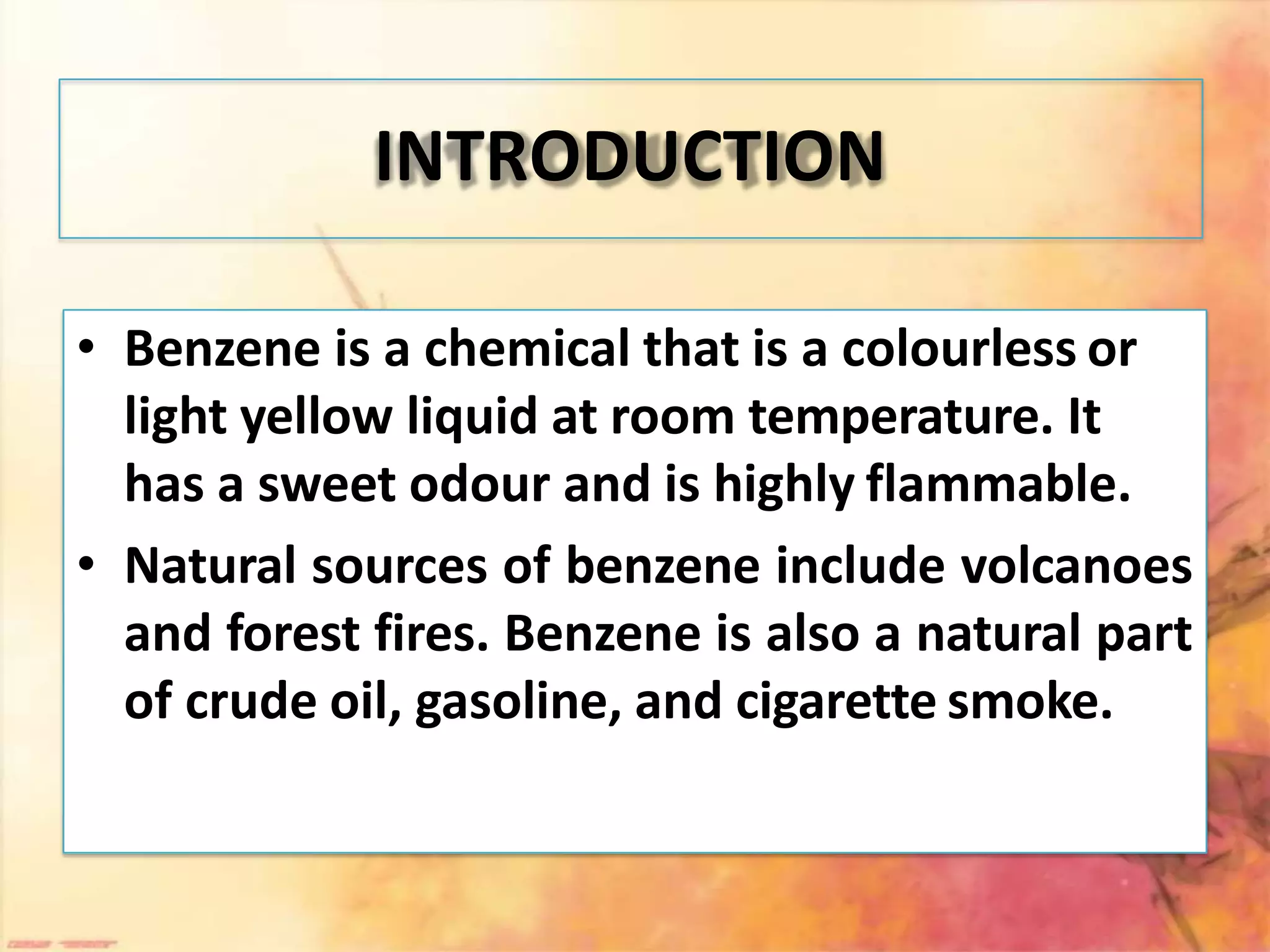 INTRODUCTION
• Benzene is a chemical that is a colourless or
light yellow liquid at room temperature. It
has a sweet odour and is highly flammable.
• Natural sources of benzene include volcanoes
and forest fires. Benzene is also a natural part
of crude oil, gasoline, and cigarette smoke.
 