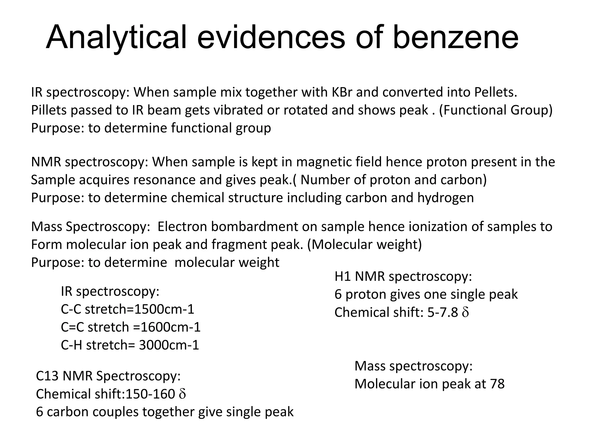 Analytical evidences of benzene
IR spectroscopy:
C-C stretch=1500cm-1
C=C stretch =1600cm-1
C-H stretch= 3000cm-1
H1 NMR spectroscopy:
6 proton gives one single peak
Chemical shift: 5-7.8 
C13 NMR Spectroscopy:
Chemical shift:150-160 
6 carbon couples together give single peak
Mass spectroscopy:
Molecular ion peak at 78
IR spectroscopy: When sample mix together with KBr and converted into Pellets.
Pillets passed to IR beam gets vibrated or rotated and shows peak . (Functional Group)
Purpose: to determine functional group
NMR spectroscopy: When sample is kept in magnetic field hence proton present in the
Sample acquires resonance and gives peak.( Number of proton and carbon)
Purpose: to determine chemical structure including carbon and hydrogen
Mass Spectroscopy: Electron bombardment on sample hence ionization of samples to
Form molecular ion peak and fragment peak. (Molecular weight)
Purpose: to determine molecular weight
 
