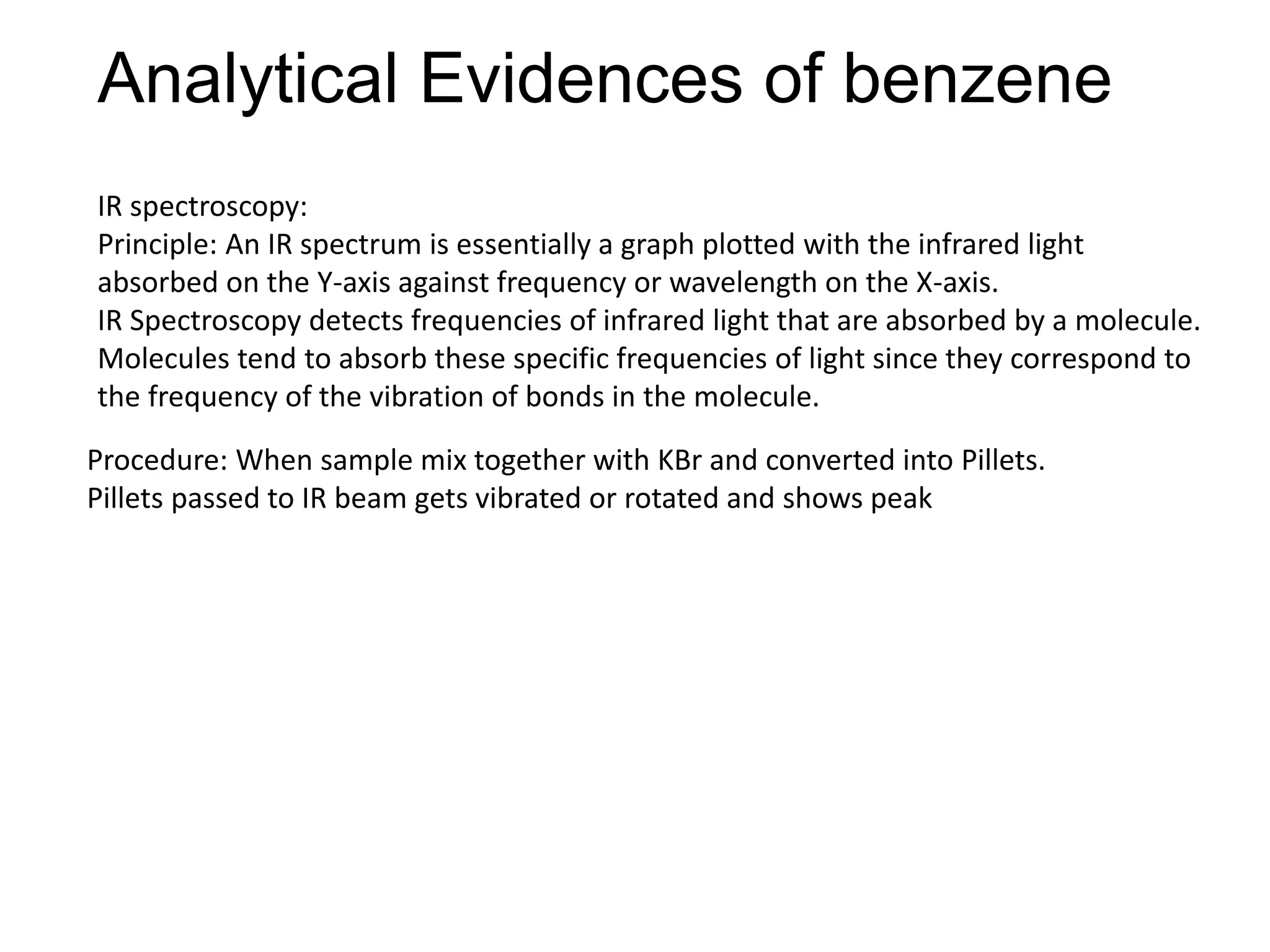 Analytical Evidences of benzene
IR spectroscopy:
Principle: An IR spectrum is essentially a graph plotted with the infrared light
absorbed on the Y-axis against frequency or wavelength on the X-axis.
IR Spectroscopy detects frequencies of infrared light that are absorbed by a molecule.
Molecules tend to absorb these specific frequencies of light since they correspond to
the frequency of the vibration of bonds in the molecule.
Procedure: When sample mix together with KBr and converted into Pillets.
Pillets passed to IR beam gets vibrated or rotated and shows peak
 