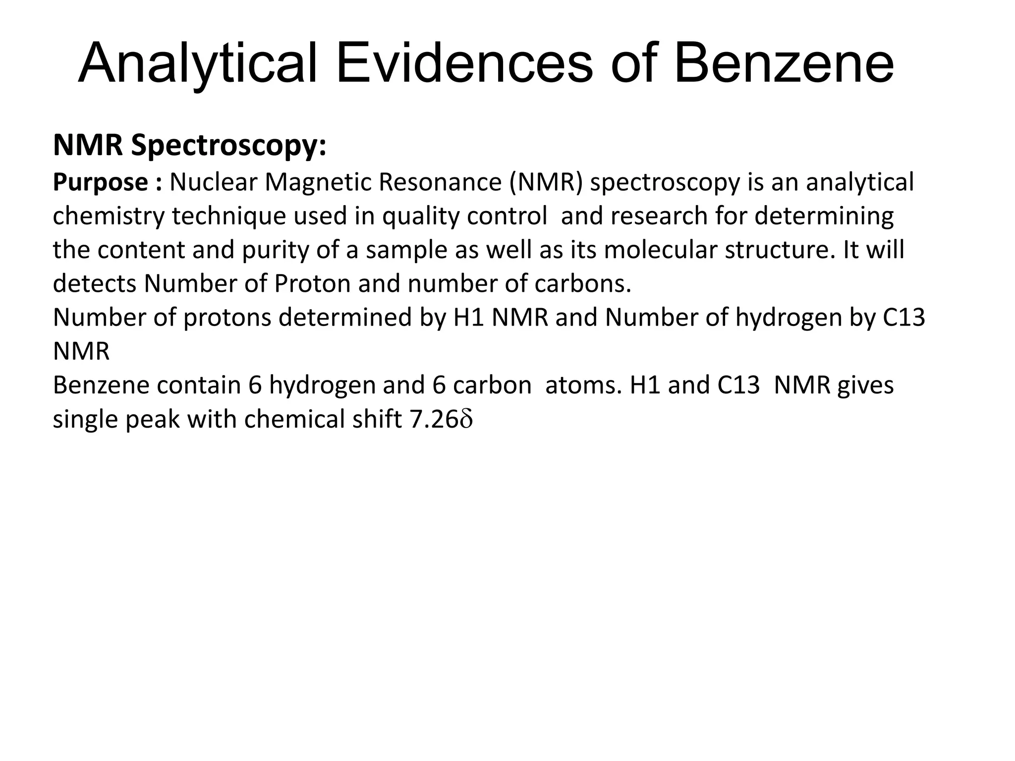 Analytical Evidences of Benzene
NMR Spectroscopy:
Purpose : Nuclear Magnetic Resonance (NMR) spectroscopy is an analytical
chemistry technique used in quality control and research for determining
the content and purity of a sample as well as its molecular structure. It will
detects Number of Proton and number of carbons.
Number of protons determined by H1 NMR and Number of hydrogen by C13
NMR
Benzene contain 6 hydrogen and 6 carbon atoms. H1 and C13 NMR gives
single peak with chemical shift 7.26
 
