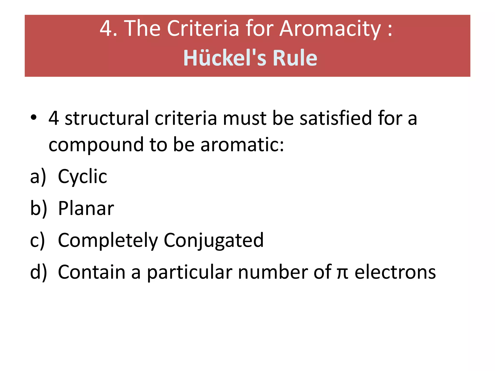 4. The Criteria for Aromacity :
Hückel's Rule
• 4 structural criteria must be satisfied for a
compound to be aromatic:
a) Cyclic
b) Planar
c) Completely Conjugated
d) Contain a particular number of π electrons
 