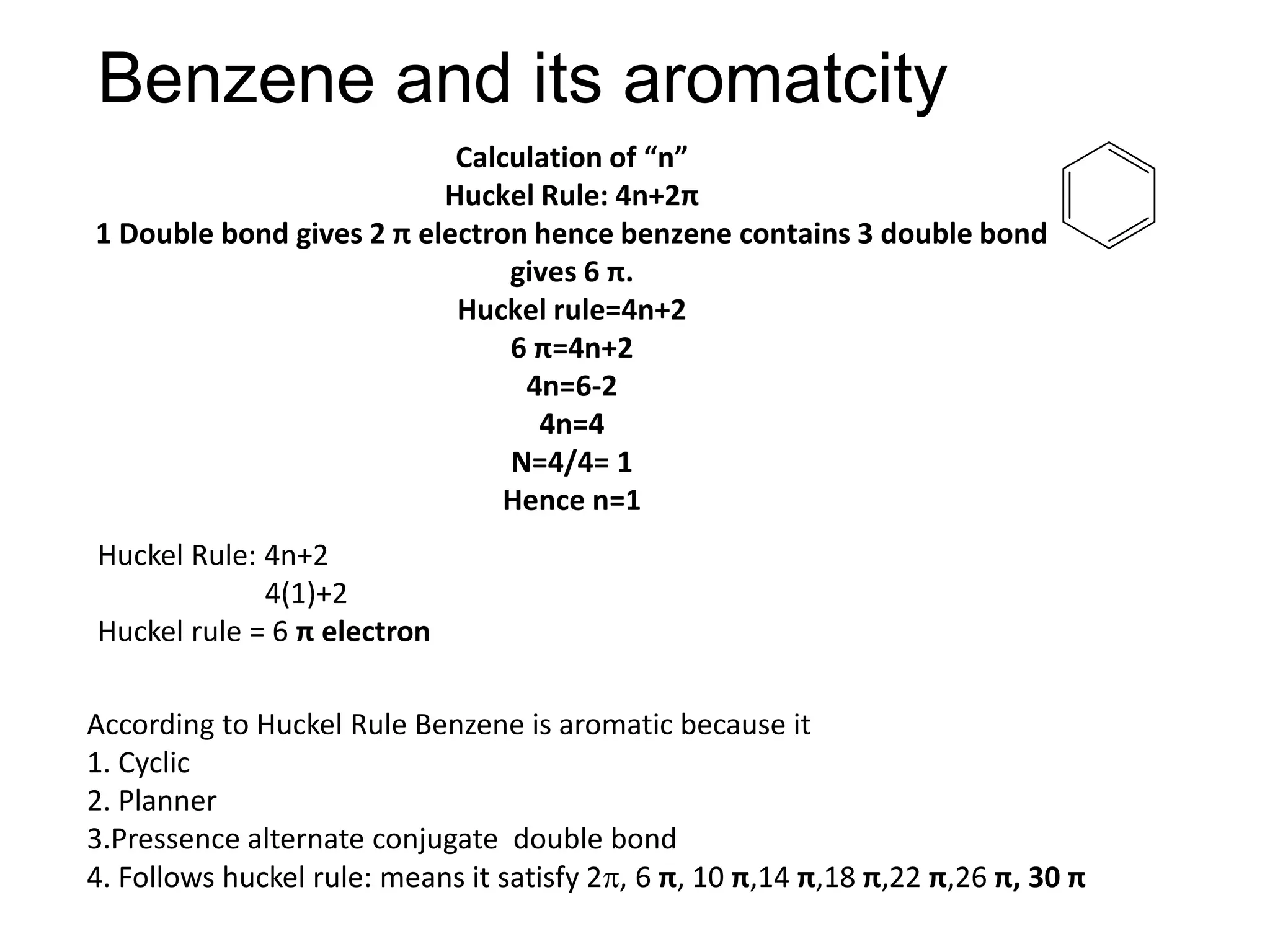 Benzene and its aromatcity
Calculation of “n”
Huckel Rule: 4n+2π
1 Double bond gives 2 π electron hence benzene contains 3 double bond
gives 6 π.
Huckel rule=4n+2
6 π=4n+2
4n=6-2
4n=4
N=4/4= 1
Hence n=1
Huckel Rule: 4n+2
4(1)+2
Huckel rule = 6 π electron
According to Huckel Rule Benzene is aromatic because it
1. Cyclic
2. Planner
3.Pressence alternate conjugate double bond
4. Follows huckel rule: means it satisfy 2, 6 π, 10 π,14 π,18 π,22 π,26 π, 30 π
 