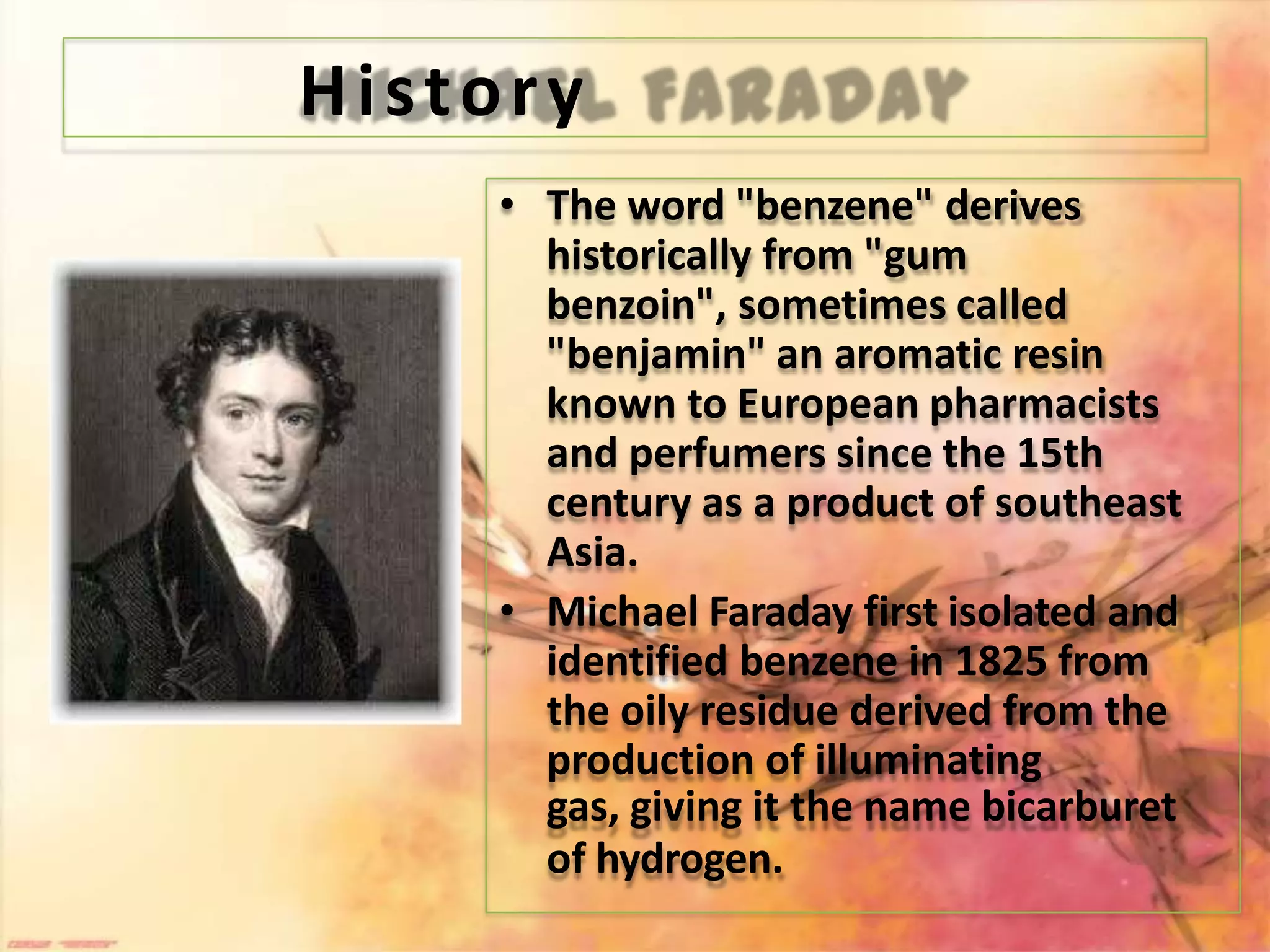 History
• The word "benzene" derives
historically from "gum
benzoin", sometimes called
"benjamin" an aromatic resin
known to European pharmacists
and perfumers since the 15th
century as a product of southeast
Asia.
• Michael Faraday first isolated and
identified benzene in 1825 from
the oily residue derived from the
production of illuminating
gas, giving it the name bicarburet
of hydrogen.
 