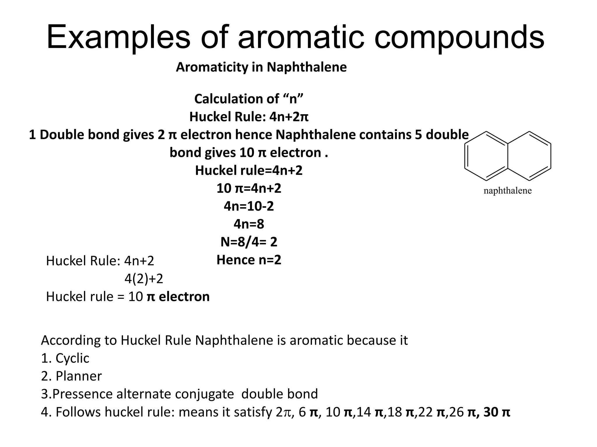 Examples of aromatic compounds
Calculation of “n”
Huckel Rule: 4n+2π
1 Double bond gives 2 π electron hence Naphthalene contains 5 double
bond gives 10 π electron .
Huckel rule=4n+2
10 π=4n+2
4n=10-2
4n=8
N=8/4= 2
Hence n=2Huckel Rule: 4n+2
4(2)+2
Huckel rule = 10 π electron
According to Huckel Rule Naphthalene is aromatic because it
1. Cyclic
2. Planner
3.Pressence alternate conjugate double bond
4. Follows huckel rule: means it satisfy 2, 6 π, 10 π,14 π,18 π,22 π,26 π, 30 π
naphthalene
Aromaticity in Naphthalene
 