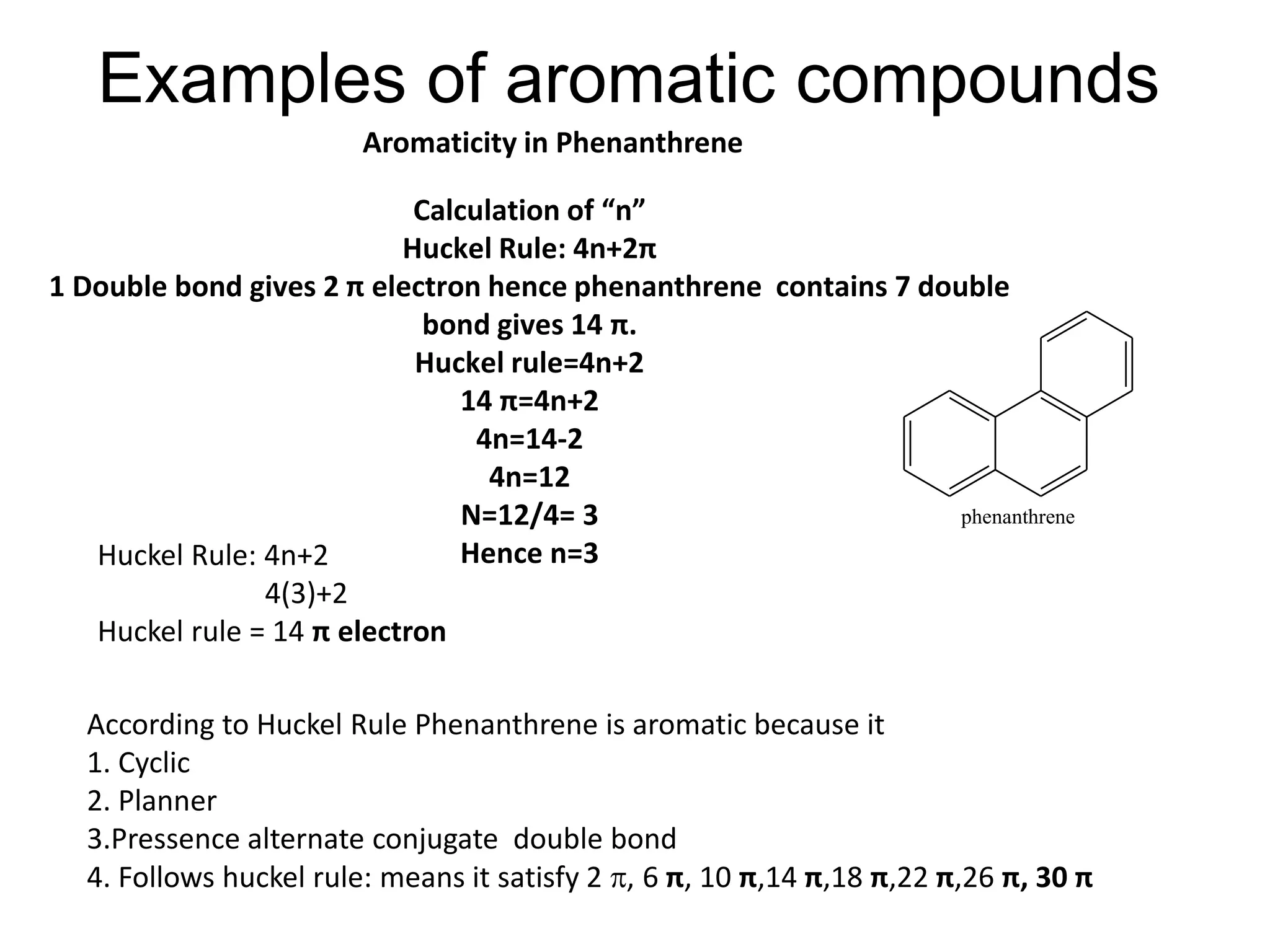 Examples of aromatic compounds
Calculation of “n”
Huckel Rule: 4n+2π
1 Double bond gives 2 π electron hence phenanthrene contains 7 double
bond gives 14 π.
Huckel rule=4n+2
14 π=4n+2
4n=14-2
4n=12
N=12/4= 3
Hence n=3Huckel Rule: 4n+2
4(3)+2
Huckel rule = 14 π electron
According to Huckel Rule Phenanthrene is aromatic because it
1. Cyclic
2. Planner
3.Pressence alternate conjugate double bond
4. Follows huckel rule: means it satisfy 2 , 6 π, 10 π,14 π,18 π,22 π,26 π, 30 π
Aromaticity in Phenanthrene
phenanthrene
 