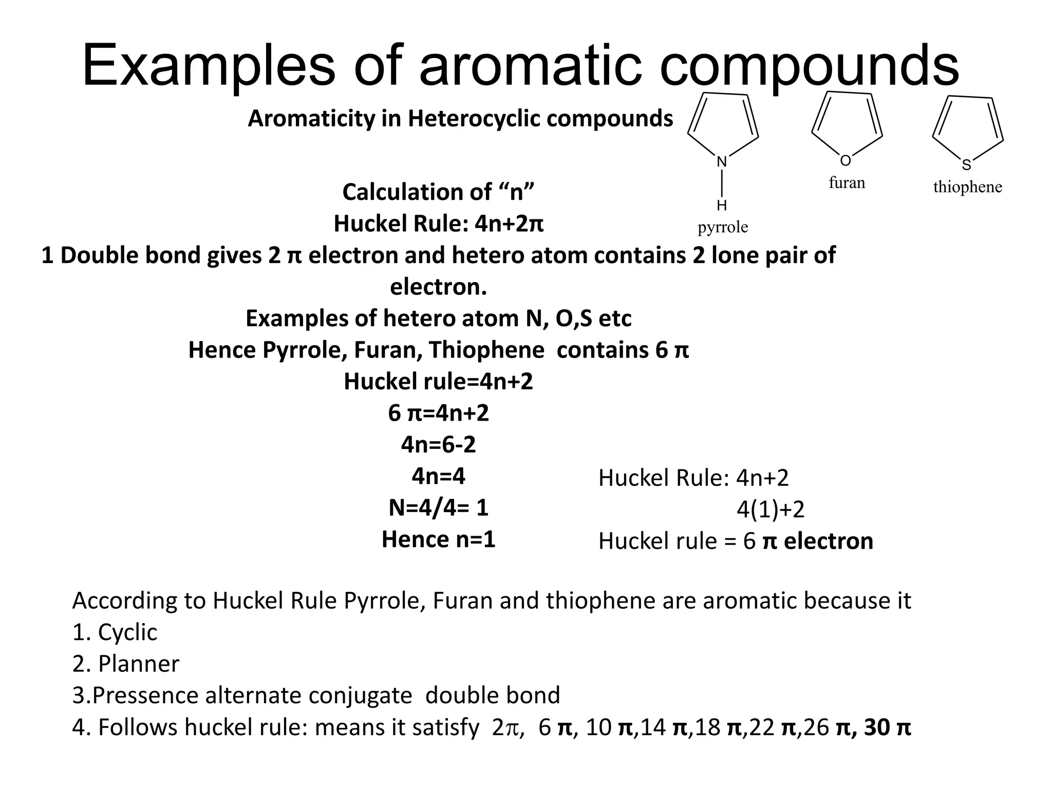 Examples of aromatic compounds
Calculation of “n”
Huckel Rule: 4n+2π
1 Double bond gives 2 π electron and hetero atom contains 2 lone pair of
electron.
Examples of hetero atom N, O,S etc
Hence Pyrrole, Furan, Thiophene contains 6 π
Huckel rule=4n+2
6 π=4n+2
4n=6-2
4n=4
N=4/4= 1
Hence n=1
Huckel Rule: 4n+2
4(1)+2
Huckel rule = 6 π electron
According to Huckel Rule Pyrrole, Furan and thiophene are aromatic because it
1. Cyclic
2. Planner
3.Pressence alternate conjugate double bond
4. Follows huckel rule: means it satisfy 2, 6 π, 10 π,14 π,18 π,22 π,26 π, 30 π
Aromaticity in Heterocyclic compounds
N
H
O
furan
pyrrole
S
thiophene
 
