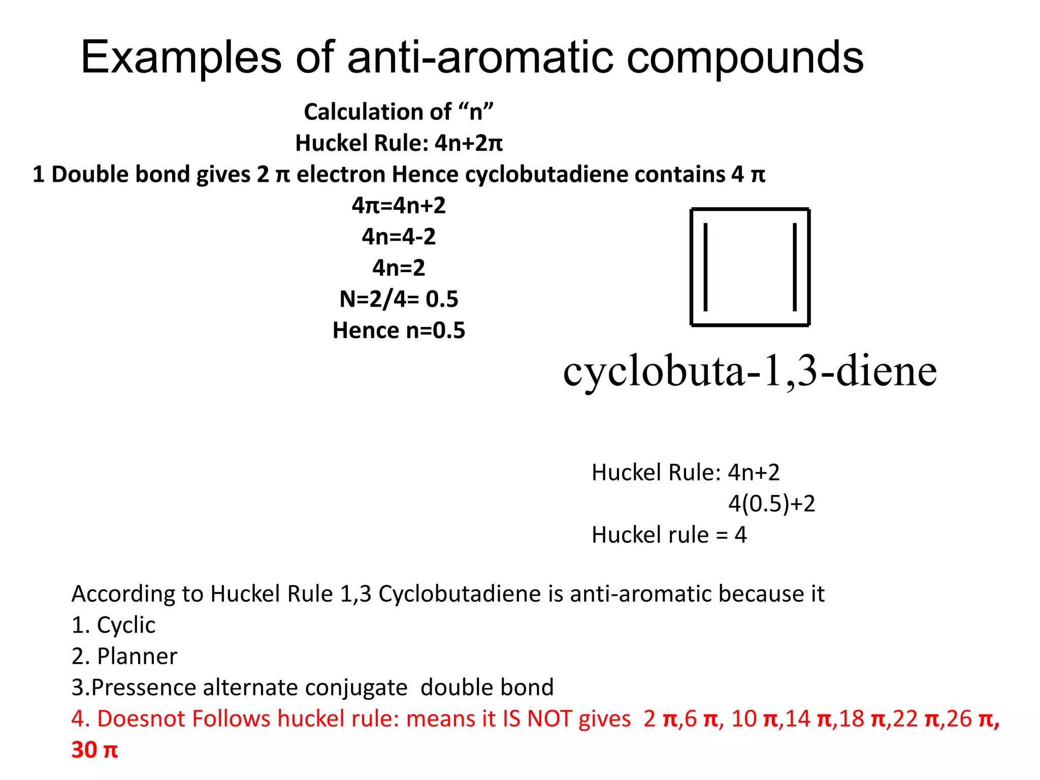 Examples of anti-aromatic compounds
Calculation of “n”
Huckel Rule: 4n+2π
1 Double bond gives 2 π electron Hence cyclobutadiene contains 4 π
4π=4n+2
4n=4-2
4n=2
N=2/4= 0.5
Hence n=0.5
Huckel Rule: 4n+2
4(0.5)+2
Huckel rule = 4
According to Huckel Rule 1,3 Cyclobutadiene is anti-aromatic because it
1. Cyclic
2. Planner
3.Pressence alternate conjugate double bond
4. Doesnot Follows huckel rule: means it IS NOT gives 2 π,6 π, 10 π,14 π,18 π,22 π,26 π,
30 π
cyclobuta-1,3-diene
 