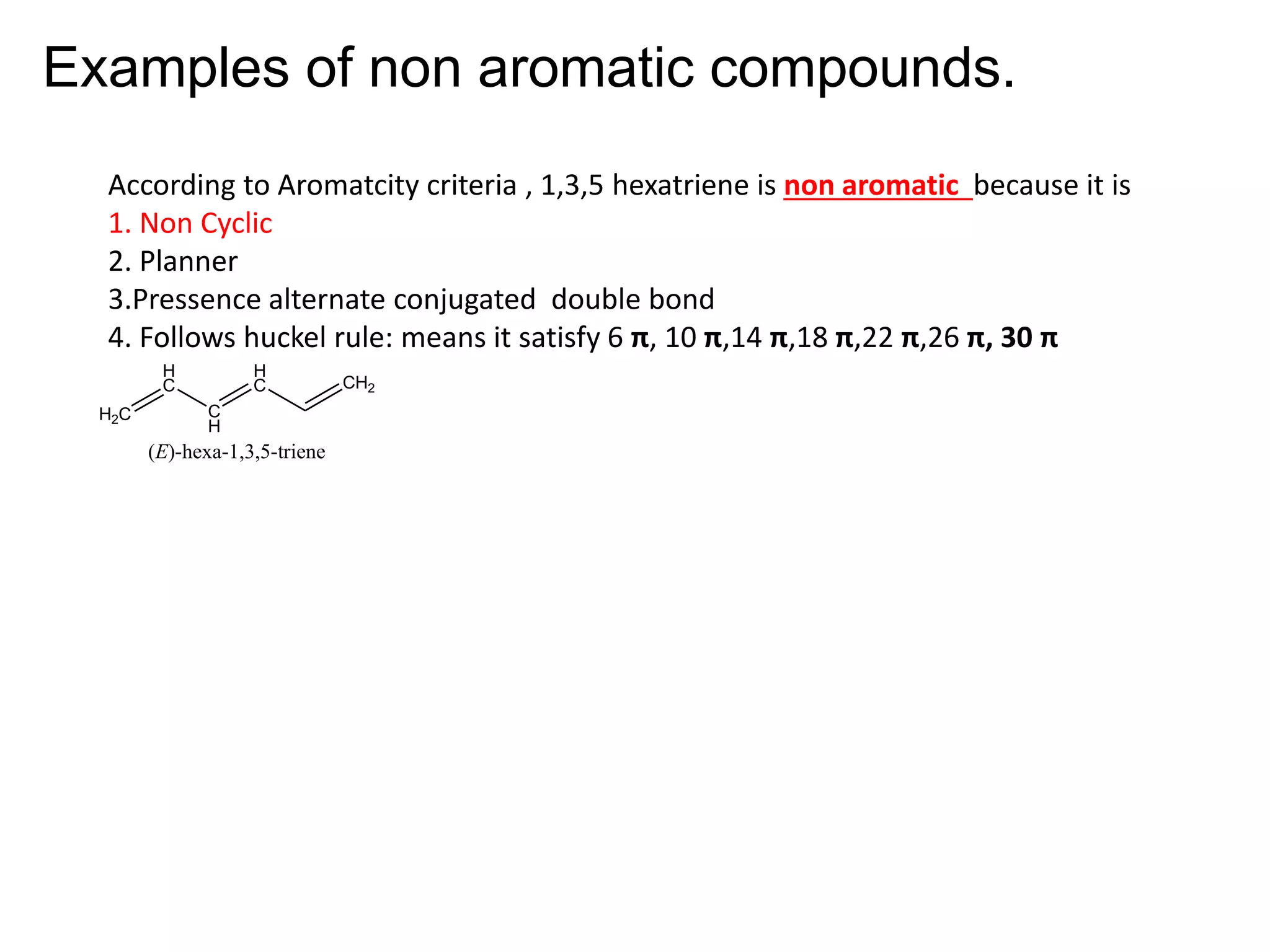Examples of non aromatic compounds.
According to Aromatcity criteria , 1,3,5 hexatriene is non aromatic because it is
1. Non Cyclic
2. Planner
3.Pressence alternate conjugated double bond
4. Follows huckel rule: means it satisfy 6 π, 10 π,14 π,18 π,22 π,26 π, 30 π
H2C
H
C
C
H
H
C CH2
(E)-hexa-1,3,5-triene
 