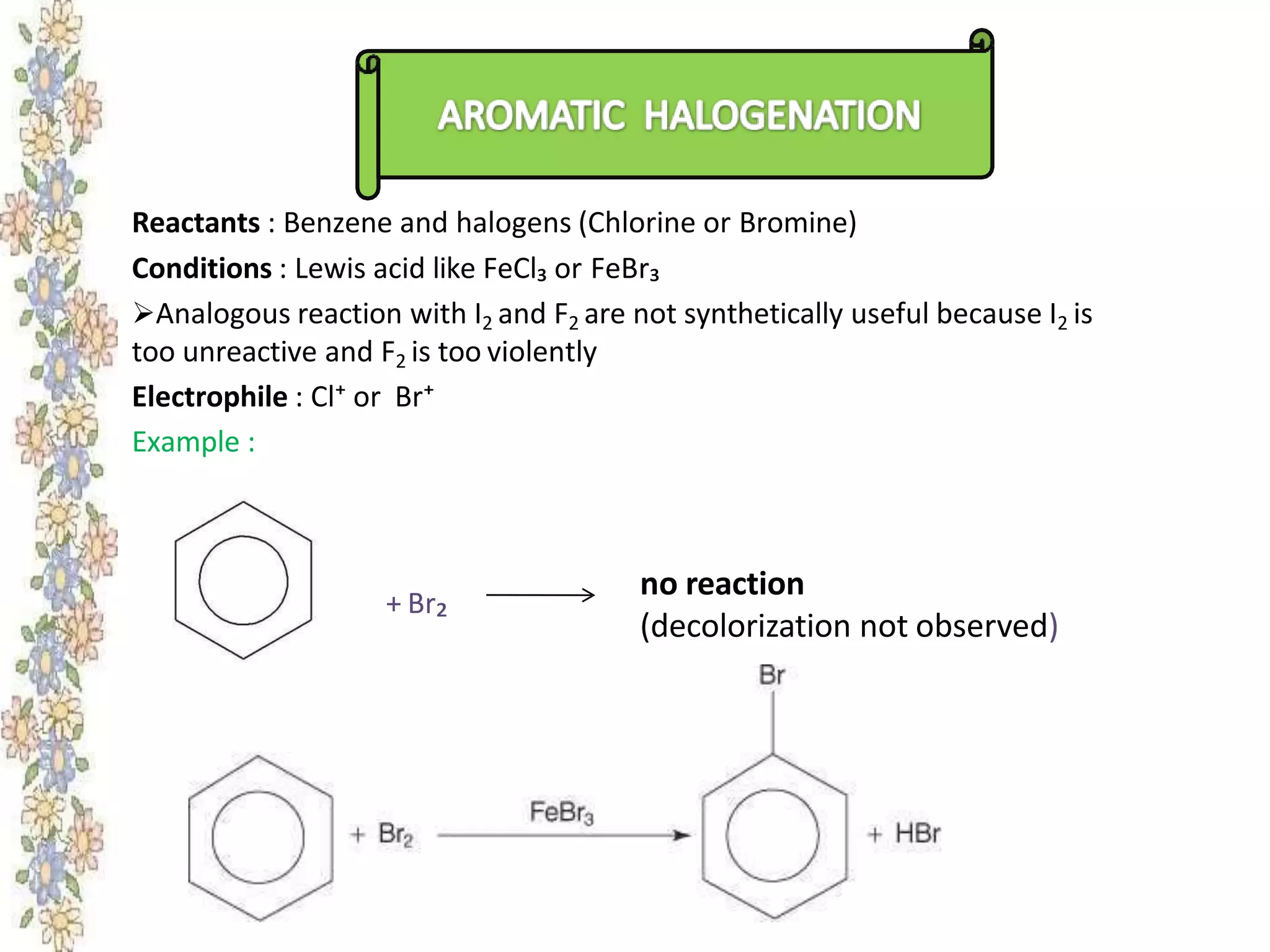 Reactants : Benzene and halogens (Chlorine or Bromine)
Conditions : Lewis acid like FeCl₃ or FeBr₃
Analogous reaction with I2 and F2 are not synthetically useful because I2 is
too unreactive and F2 is too violently
Electrophile : Cl⁺ or Br⁺
Example :
+ Br₂
no reaction
(decolorization not observed)
+
 