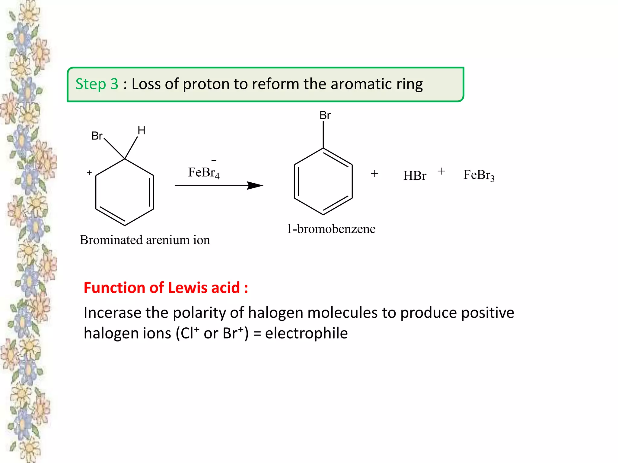 Function of Lewis acid :
Incerase the polarity of halogen molecules to produce positive
halogen ions (Cl⁺ or Br⁺) = electrophile
Step 3 : Loss of proton to reform the aromatic ring
Br H
FeBr4
Br
HBr FeBr3
++
1-bromobenzene
Brominated arenium ion
 