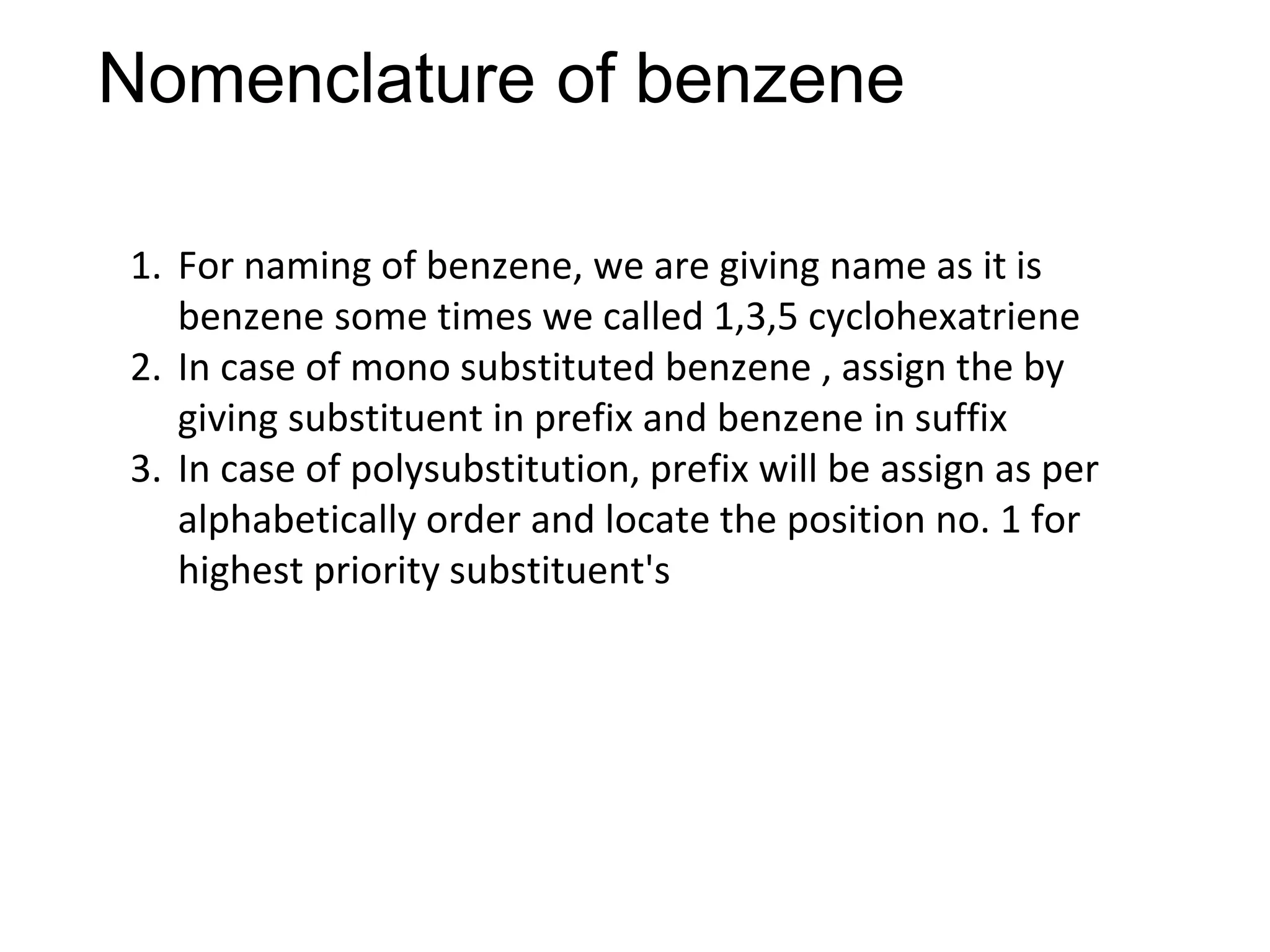 Nomenclature of benzene
1. For naming of benzene, we are giving name as it is
benzene some times we called 1,3,5 cyclohexatriene
2. In case of mono substituted benzene , assign the by
giving substituent in prefix and benzene in suffix
3. In case of polysubstitution, prefix will be assign as per
alphabetically order and locate the position no. 1 for
highest priority substituent's
 