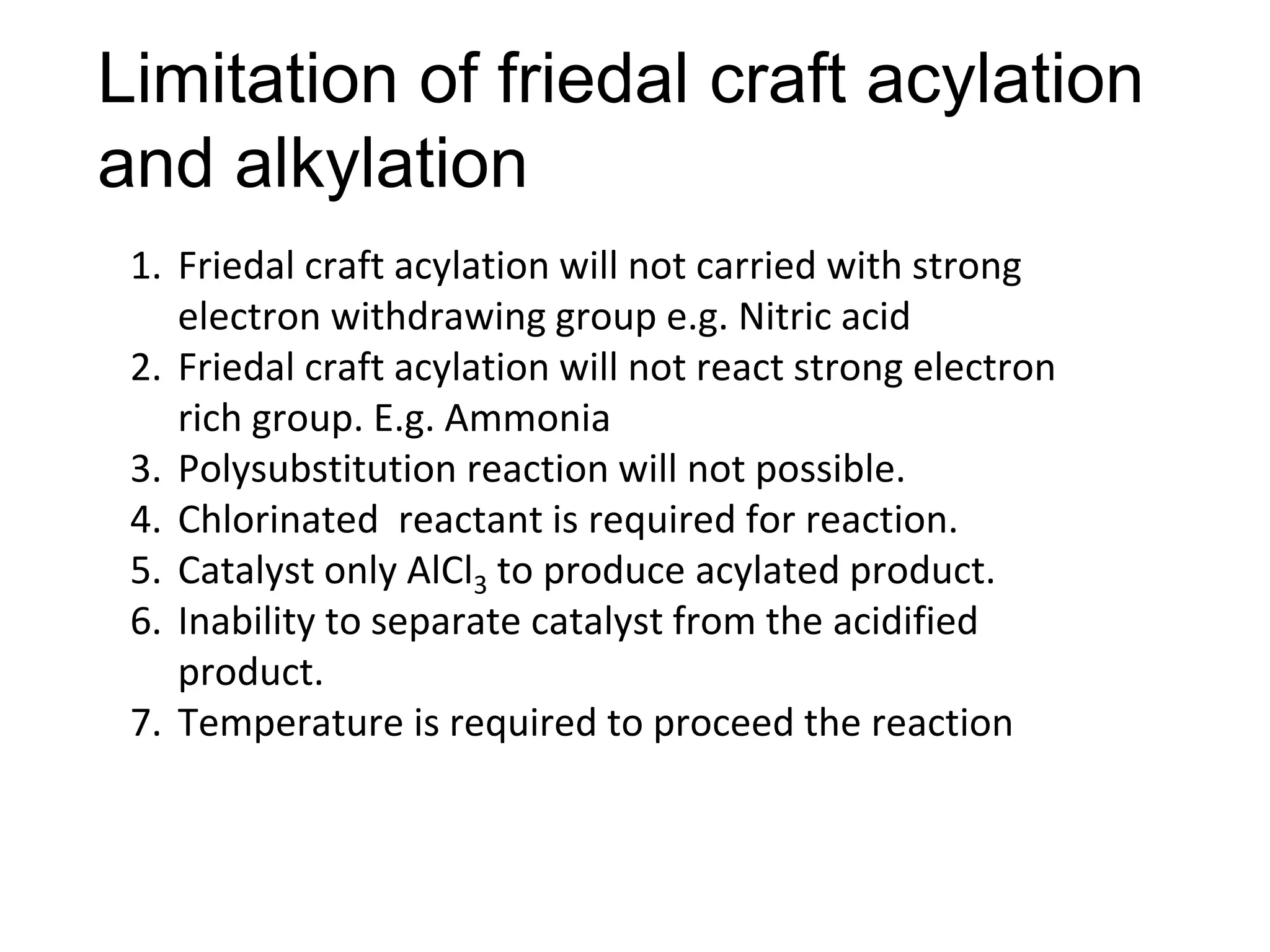Limitation of friedal craft acylation
and alkylation
1. Friedal craft acylation will not carried with strong
electron withdrawing group e.g. Nitric acid
2. Friedal craft acylation will not react strong electron
rich group. E.g. Ammonia
3. Polysubstitution reaction will not possible.
4. Chlorinated reactant is required for reaction.
5. Catalyst only AlCl3 to produce acylated product.
6. Inability to separate catalyst from the acidified
product.
7. Temperature is required to proceed the reaction
 