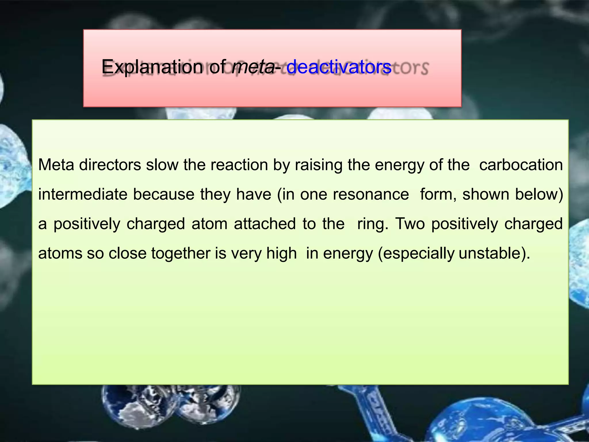 Explanation of meta- deactivators
Meta directors slow the reaction by raising the energy of the carbocation
intermediate because they have (in one resonance form, shown below)
a positively charged atom attached to the ring. Two positively charged
atoms so close together is very high in energy (especially unstable).
 