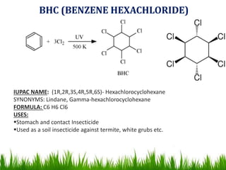 BHC (BENZENE HEXACHLORIDE)
IUPAC NAME: (1R,2R,3S,4R,5R,6S)- Hexachlorocyclohexane
SYNONYMS: Lindane, Gamma-hexachlorocyclohexane
FORMULA: C6 H6 Cl6
USES:
Stomach and contact Insecticide
Used as a soil insecticide against termite, white grubs etc.
 
