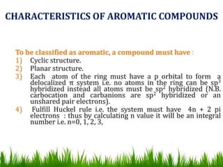 To be classified as aromatic, a compound must have :
1) Cyclic structure.
2) Planar structure.
3) Each atom of the ring must have a p orbital to form a
delocalized π system i.e. no atoms in the ring can be sp3
hybridized instead all atoms must be sp2 hybridized (N.B.
carbocation and carbanions are sp2 hybridized or an
unshared pair electrons).
4) Fulfill Huckel rule i.e. the system must have 4n + 2 pi
electrons : thus by calculating n value it will be an integral
number i.e. n=0, 1, 2, 3,
CHARACTERISTICS OF AROMATIC COMPOUNDS
 