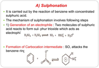 A) Sulphonation
 It is carried out by the reaction of benzene with concentrated
sulphuric acid.
 The mechanism of sulphonation involves following steps
 1) Generation of an electrophile : Two molecules of sulphuric
acid reacts to form sul- phur trioxide which acts as
electrophile
 Formation of Carbocation intermediate : SO, attacks the
benzene ring to form 2. carbocation intermediate.
 