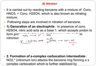 B) Nitration
 It is carried out by reacting benzene with a mixture of Conc.
HNO3, + Conc. H2SO4, which is also known as nitrating
mixture.
 Following steps are involved in nitration of benzene.
 1) Generation of an electrophile : In presence of conc.
H2SO4, nitric acid acts as a base 1. which accepts proton to
form protonated nitric acid which looses water to form
nitronium ion (electrophile).
 2. Formation of s-complex carbocation intermediate :
NO2,* (nitronium ion) attacks the benzene ring forming a s
complex carbocatoin which is further stabilized by
 
