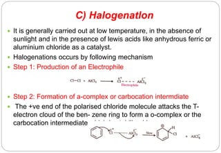 C) Halogenatlon
 It is generally carried out at low temperature, in the absence of
sunlight and in the presence of lewis acids like anhydrous ferric or
aluminium chloride as a catalyst.
 Halogenations occurs by following mechanism
 Step 1: Production of an Electrophile
 Step 2: Formation of a-complex or carbocation intermdiate
 The +ve end of the polarised chloride molecule attacks the T-
electron cloud of the ben- zene ring to form a o-complex or the
carbocation intermediate which is stabilized by reso- nance
 