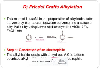 D) Friedal Crafts Alkylation
 This method is useful in the preparation of alkyl substituted
benzene by the reaction between benzene and a suitable
alkyl halide by using Lewis acid catalyst like AlCl3, BF3,
FeCl3, etc.
 Step 1: Generation of an electrophile
 The alkyl halide reacts with anhydrous AICI3, to form
polarised alkyl halide which acts as the electrophile
 
