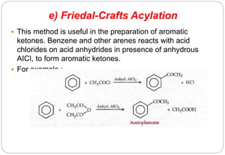 e) Friedal-Crafts Acylation
 This method is useful in the preparation of aromatic
ketones. Benzene and other arenes reacts with acid
chlorides on acid anhydrides in presence of anhydrous
AICI, to form aromatic ketones.
 For example :-
 