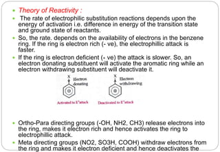  Theory of Reactivity :
 The rate of electrophilic substitution reactions depends upon the
energy of activation i.e. difference in energy of the transition state
and ground state of reactants.
 So, the rate. depends on the availability of electrons in the benzene
ring. If the ring is electron rich (- ve), the electrophillic attack is
faster.
 If the ring is electron deficient (+ ve) the attack is slower. So, an
electron donating substituent will activate the aromatic ring while an
electron withdrawing substituent will deactivate it.
 Ortho-Para directing groups (-OH, NH2, CH3) release electrons into
the ring, makes it electron rich and hence activates the ring to
electrophillic attack.
 Meta directing groups (NO2, SO3H, COOH) withdraw electrons from
the ring and makes it electron deficient and hence deactivates the
 