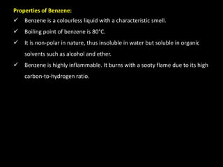 Properties of Benzene:
 Benzene is a colourless liquid with a characteristic smell.
 Boiling point of benzene is 80°C.
 It is non-polar in nature, thus insoluble in water but soluble in organic
solvents such as alcohol and ether.
 Benzene is highly inflammable. It burns with a sooty flame due to its high
carbon-to-hydrogen ratio.
 