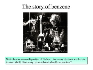 The story of benzene




Write the electron configuration of Carbon. How many electrons are there in
 Write the electron configuration of Carbon. How many electrons are there in
its outer shell? How many covalent bonds should carbon form?
 its outer shell? How many covalent bonds should carbon form?
 