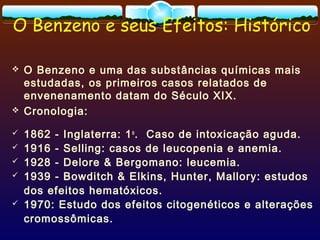 O Benzeno e seus Efeitos: Histórico
 O Benzeno e uma das substâncias químicas mais
estudadas, os primeiros casos relatados de
envenenamento datam do Século XIX.
 Cronologia:
 1862 - Inglaterra: 1o
. Caso de intoxicação aguda.
 1916 - Selling: casos de leucopenia e anemia.
 1928 - Delore & Bergomano: leucemia.
 1939 - Bowditch & Elkins, Hunter, Mallory: estudos
dos efeitos hematóxicos.
 1970: Estudo dos efeitos citogenéticos e alterações
cromossômicas.
 