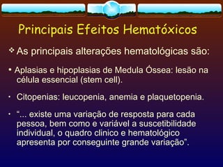 Principais Efeitos Hematóxicos
 As principais alterações hematológicas são:
• Aplasias e hipoplasias de Medula Óssea: lesão na
célula essencial (stem cell).
• Citopenias: leucopenia, anemia e plaquetopenia.
• “... existe uma variação de resposta para cada
pessoa, bem como e variável a suscetibilidade
individual, o quadro clinico e hematológico
apresenta por conseguinte grande variação”.
 