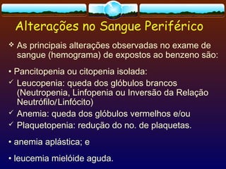 Alterações no Sangue Periférico
 As principais alterações observadas no exame de
sangue (hemograma) de expostos ao benzeno são:
• Pancitopenia ou citopenia isolada:
 Leucopenia: queda dos glóbulos brancos
(Neutropenia, Linfopenia ou Inversão da Relação
Neutrófilo/Linfócito)
 Anemia: queda dos glóbulos vermelhos e/ou
 Plaquetopenia: redução do no. de plaquetas.
• anemia aplástica; e
• leucemia mielóide aguda.
 