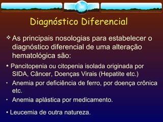 Diagnóstico Diferencial
 As principais nosologias para estabelecer o
diagnóstico diferencial de uma alteração
hematológica são:
• Pancitopenia ou citopenia isolada originada por
SIDA, Câncer, Doenças Virais (Hepatite etc.)
• Anemia por deficiência de ferro, por doença crônica
etc.
• Anemia aplástica por medicamento.
• Leucemia de outra natureza.
 