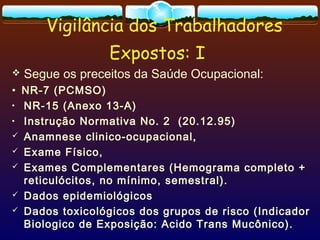 Vigilância dos Trabalhadores
Expostos: I
 Segue os preceitos da Saúde Ocupacional:
• NR-7 (PCMSO)
• NR-15 (Anexo 13-A)
• Instrução Normativa No. 2 (20.12.95)
 Anamnese clinico-ocupacional,
 Exame Físico,
 Exames Complementares (Hemograma completo +
reticulócitos, no mínimo, semestral).
 Dados epidemiológicos
 Dados toxicológicos dos grupos de risco (Indicador
Biologico de Exposição: Acido Trans Mucônico).
 