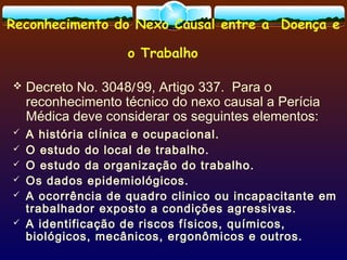 Reconhecimento do Nexo Causal entre a Doença e
o Trabalho
 Decreto No. 3048/99, Artigo 337. Para o
reconhecimento técnico do nexo causal a Perícia
Médica deve considerar os seguintes elementos:
 A história clínica e ocupacional.
 O estudo do local de trabalho.
 O estudo da organização do trabalho.
 Os dados epidemiológicos.
 A ocorrência de quadro clinico ou incapacitante em
trabalhador exposto a condições agressivas.
 A identificação de riscos físicos, químicos,
biológicos, mecânicos, ergonômicos e outros.
 