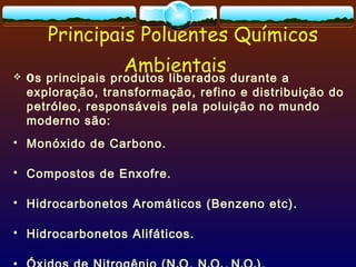 Principais Poluentes Químicos
Ambientais Os principais produtos liberados durante a
exploração, transformação, refino e distribuição do
petróleo, responsáveis pela poluição no mundo
moderno são:
 Monóxido de Carbono.
 Compostos de Enxofre.
 Hidrocarbonetos Aromáticos (Benzeno etc).
 Hidrocarbonetos Alifáticos.

 