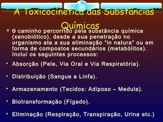 A Toxicocinética das Substâncias
Químicas O caminho percorrido pela substância química
(xenobiótico), desde a sua penetração no
organismo ate a sua eliminação “in natura” ou em
forma de compostos secundários (metabólitos).
Inclui os seguintes processos:
 Absorção (Pele, Via Oral e Via Respiratória).
 Distribuição (Sangue e Linfa).
 Armazenamento (Tecidos: Adiposo – Medula).
 Biotransformação (Fígado).
 Eliminação (Respiração, Transpiração, Urina etc.)
 