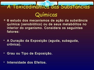A Toxicodinâmica das Substâncias
Químicas
 O estudo dos mecanismos de ação da substância
química (xenobiótico) ou de seus metabólitos no
interior do organismo. Considera os seguintes
fatores:
 A Duração da Exposição (aguda, subaguda,
crônica).
 Grau ou Tipo de Exposição.
 Intensidade dos Efeitos.
 