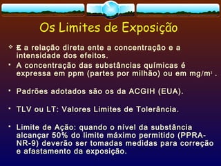 Os Limites de Exposição
 E a relação direta ente a concentração e a
intensidade dos efeitos.
 A concentração das substâncias químicas é
expressa em ppm (partes por milhão) ou em mg/m3
.
 Padrões adotados são os da ACGIH (EUA).
 TLV ou LT: Valores Limites de Tolerância.
 Limite de Ação: quando o nível da substância
alcançar 50% do limite máximo permitido (PPRA-
NR-9) deverão ser tomadas medidas para correção
e afastamento da exposição.
 