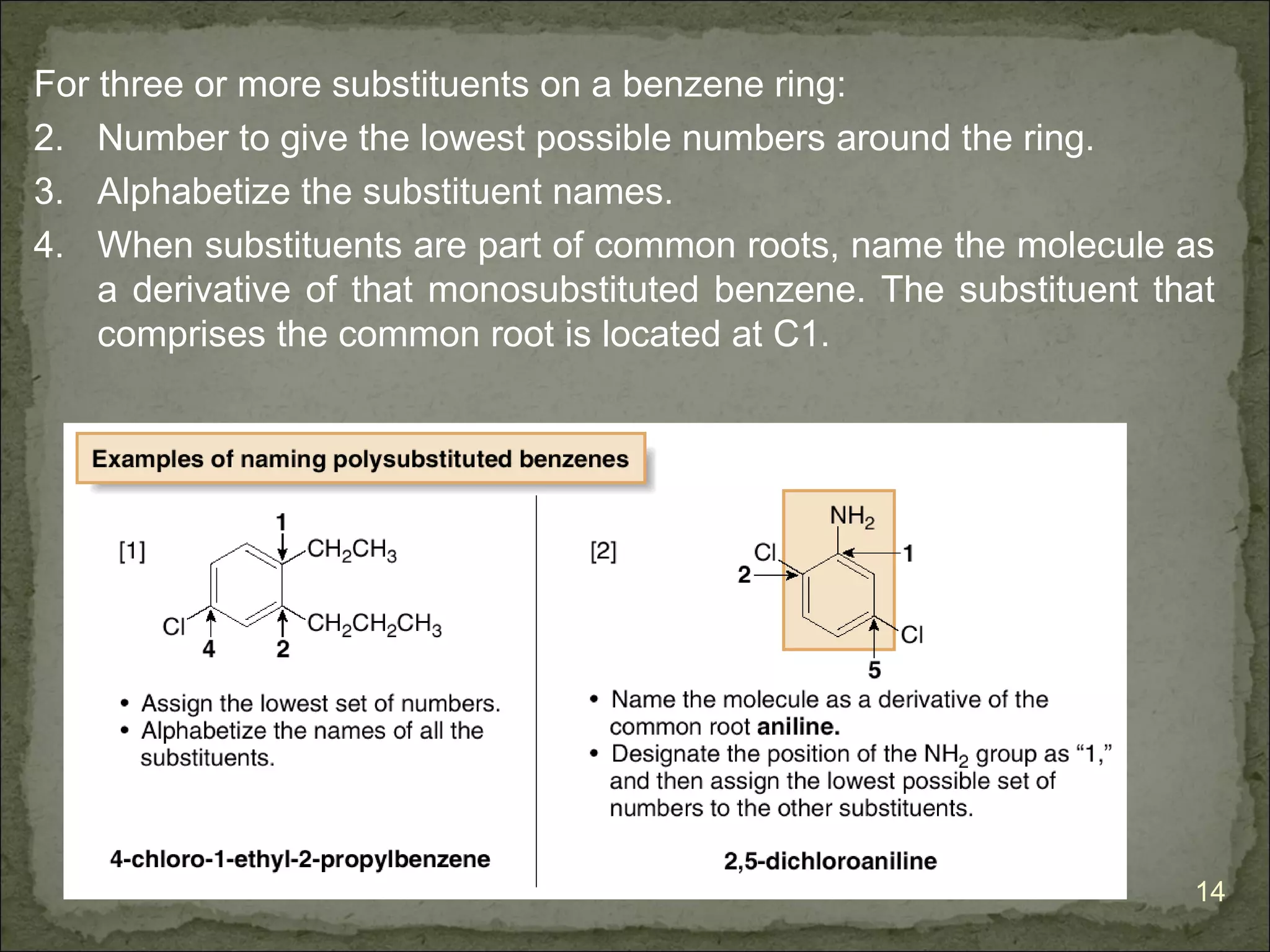 For three or more substituents on a benzene ring:
2. Number to give the lowest possible numbers around the ring.
3. Alphabetize the substituent names.
4. When substituents are part of common roots, name the molecule as
    a derivative of that monosubstituted benzene. The substituent that
    comprises the common root is located at C1.




                                                                    14
 