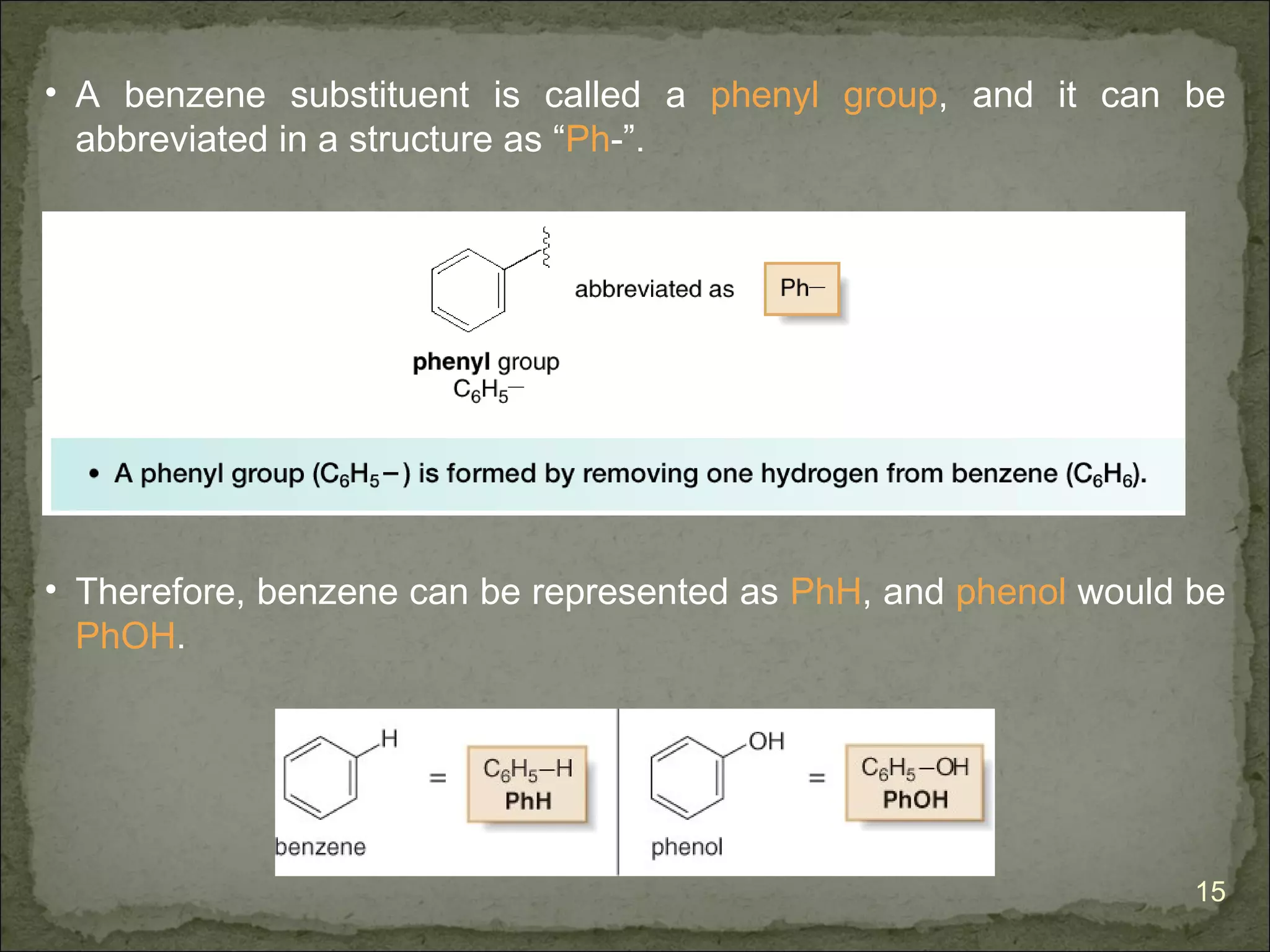 • A benzene substituent is called a phenyl group, and it can be
  abbreviated in a structure as “Ph-”.




• Therefore, benzene can be represented as PhH, and phenol would be
  PhOH.




                                                                 15
 