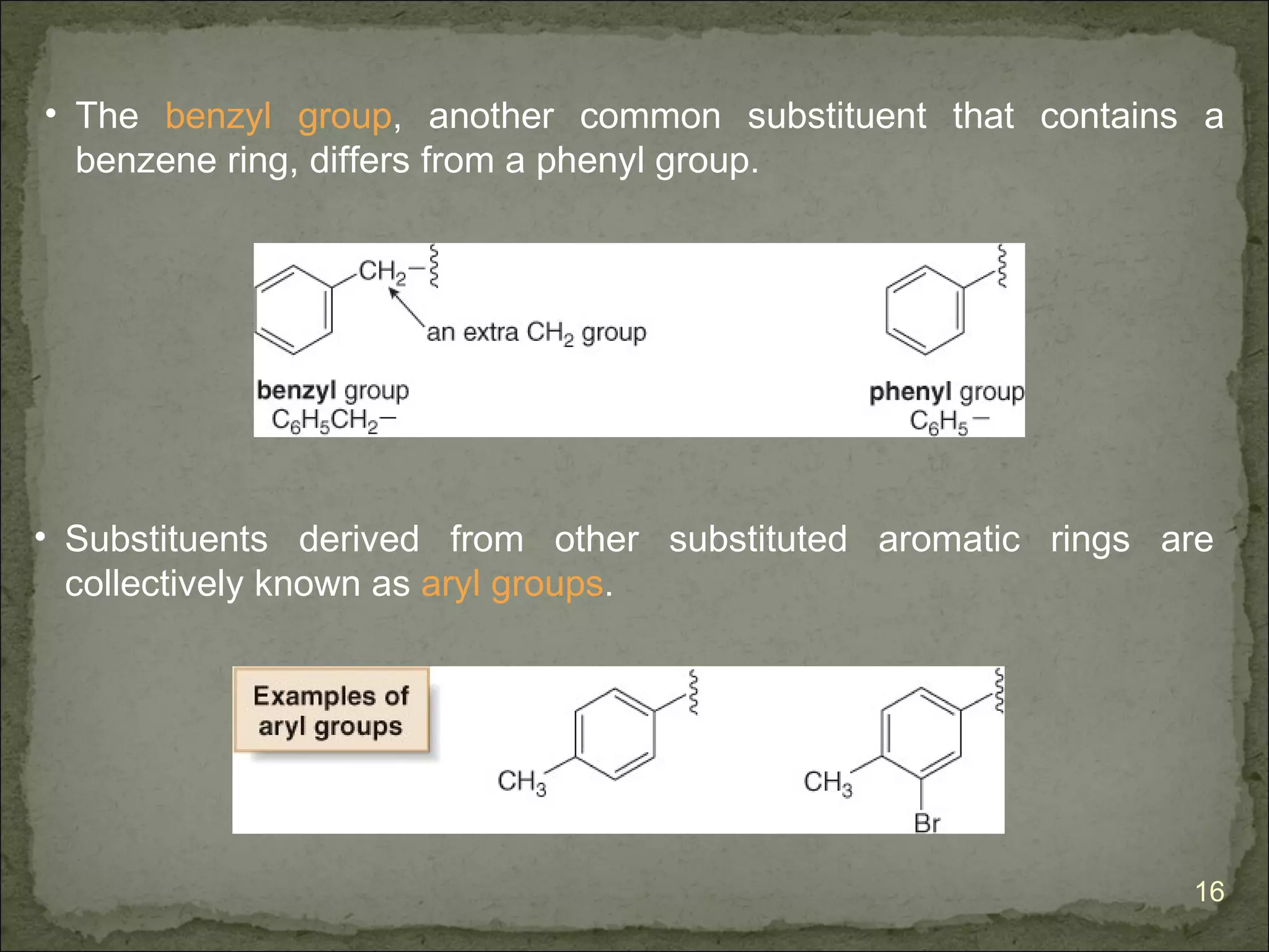 • The benzyl group, another common substituent that contains a
  benzene ring, differs from a phenyl group.




• Substituents derived from other substituted aromatic rings are
  collectively known as aryl groups.




                                                              16
 