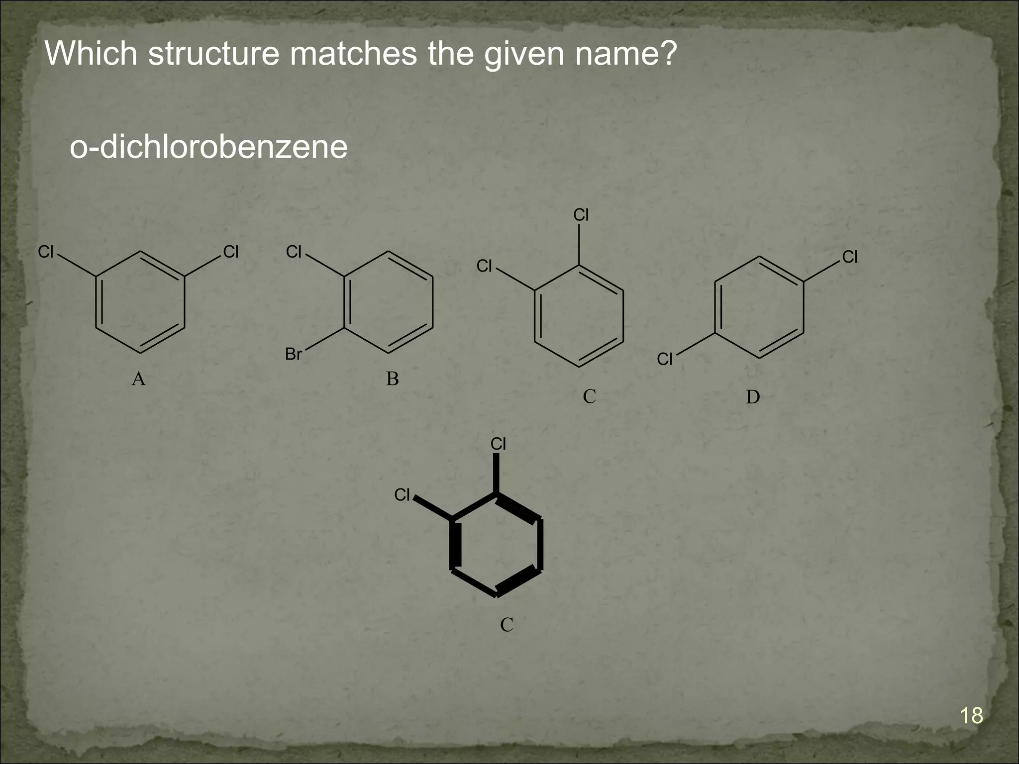 Which structure matches the given name?

     o-dichlorobenzene
                                       Cl

Cl            Cl   Cl                                Cl
                              Cl




                   Br                       Cl
        A                B
                                        C        D

                               Cl

                         Cl




                                   C



                                                          18
 