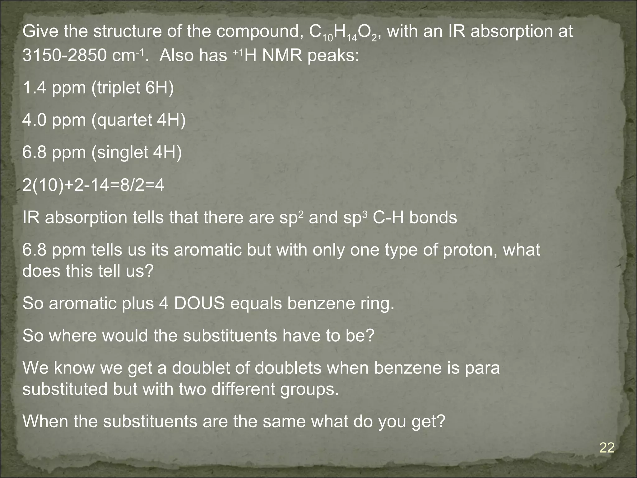 Give the structure of the compound, C10H14O2, with an IR absorption at
3150-2850 cm-1. Also has +1H NMR peaks:
1.4 ppm (triplet 6H)
4.0 ppm (quartet 4H)
6.8 ppm (singlet 4H)
2(10)+2-14=8/2=4
IR absorption tells that there are sp2 and sp3 C-H bonds
6.8 ppm tells us its aromatic but with only one type of proton, what
does this tell us?
So aromatic plus 4 DOUS equals benzene ring.
So where would the substituents have to be?
We know we get a doublet of doublets when benzene is para
substituted but with two different groups.
When the substituents are the same what do you get?
                                                                         22
 