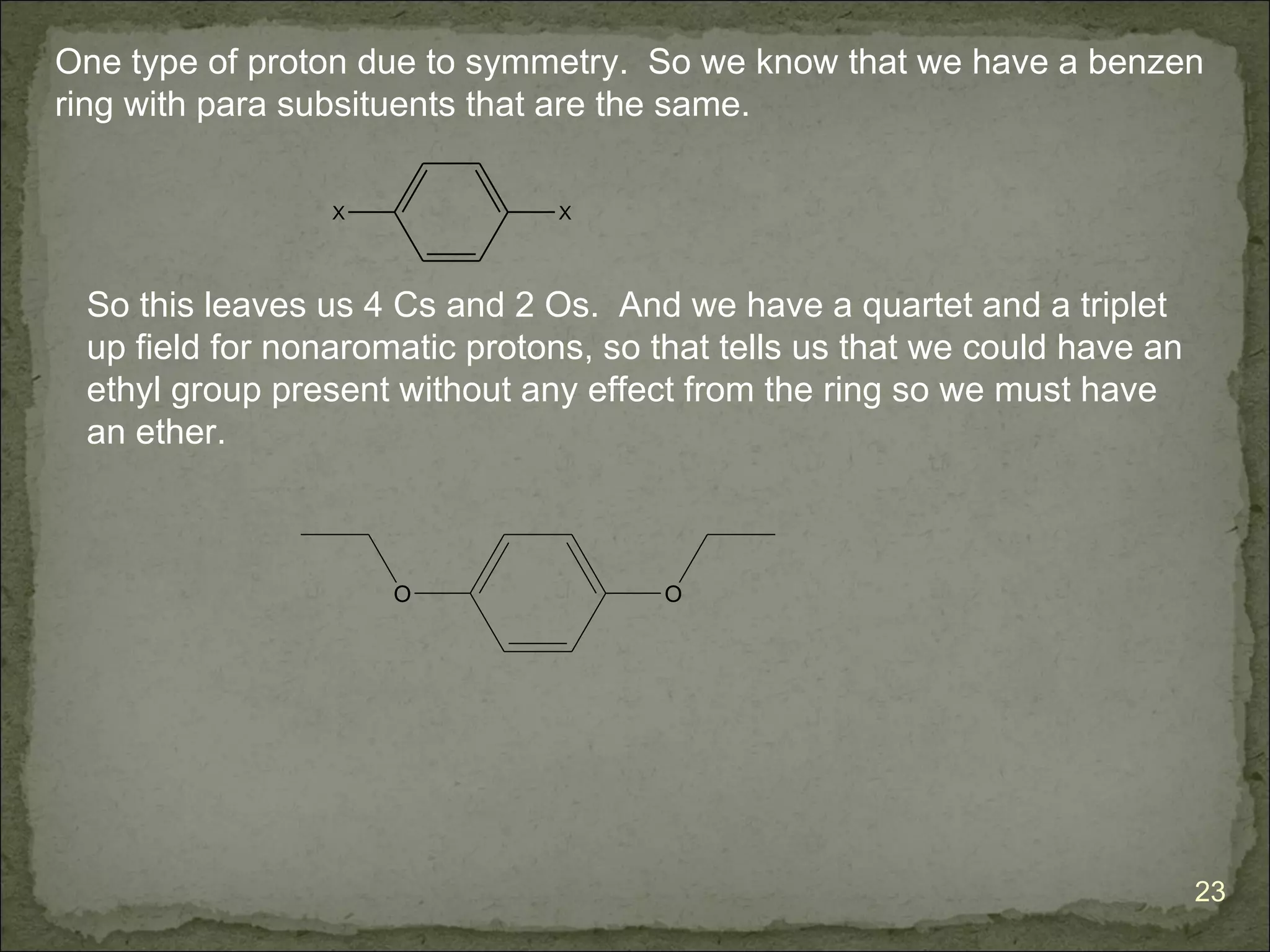 One type of proton due to symmetry. So we know that we have a benzen
ring with para subsituents that are the same.

                 X              X




 So this leaves us 4 Cs and 2 Os. And we have a quartet and a triplet
 up field for nonaromatic protons, so that tells us that we could have an
 ethyl group present without any effect from the ring so we must have
 an ether.



                     O                O




                                                                            23
 
