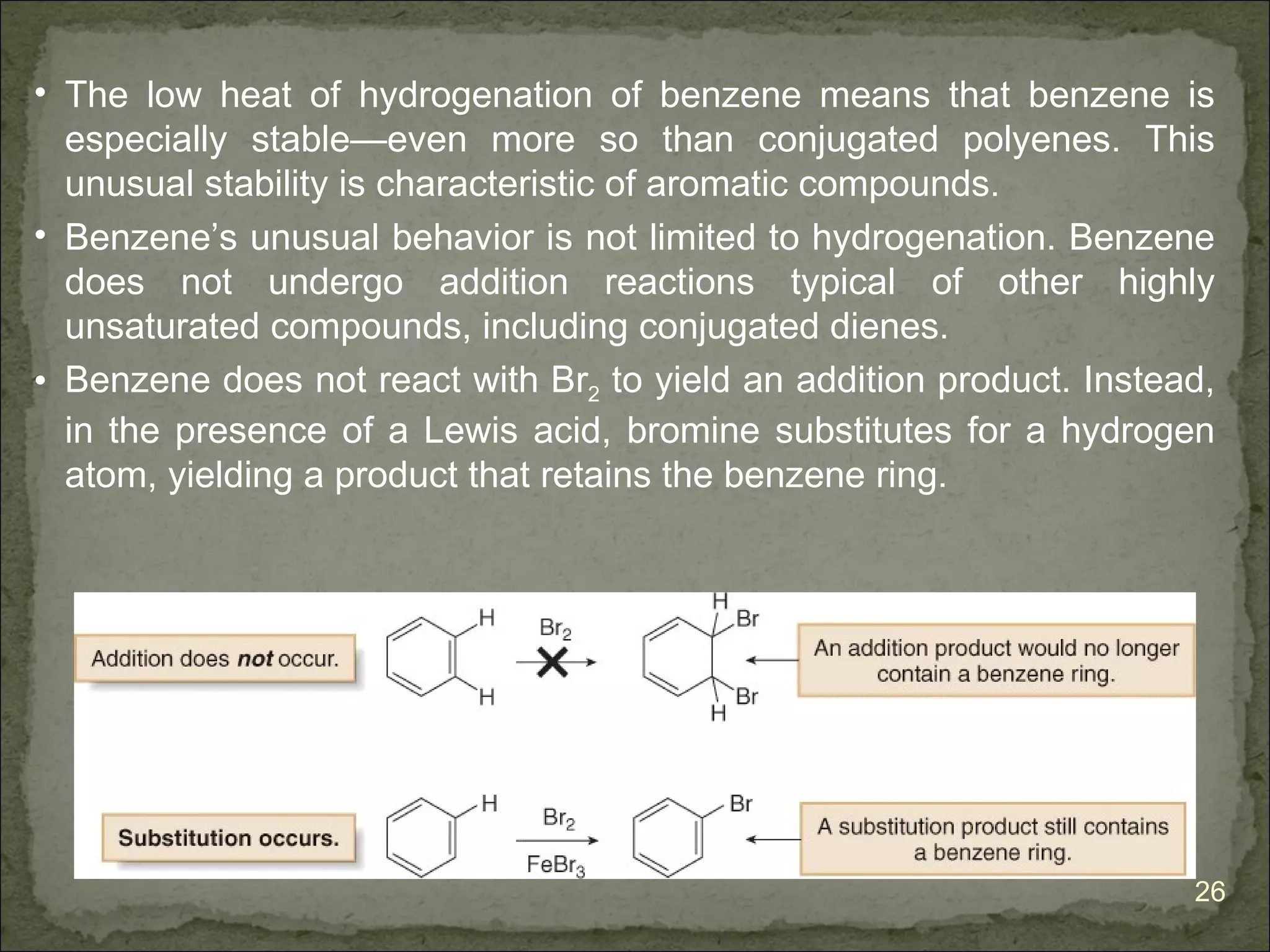 • The low heat of hydrogenation of benzene means that benzene is
  especially stable—even more so than conjugated polyenes. This
  unusual stability is characteristic of aromatic compounds.
• Benzene’s unusual behavior is not limited to hydrogenation. Benzene
  does not undergo addition reactions typical of other highly
  unsaturated compounds, including conjugated dienes.
• Benzene does not react with Br2 to yield an addition product. Instead,
  in the presence of a Lewis acid, bromine substitutes for a hydrogen
  atom, yielding a product that retains the benzene ring.




                                                                      26
 