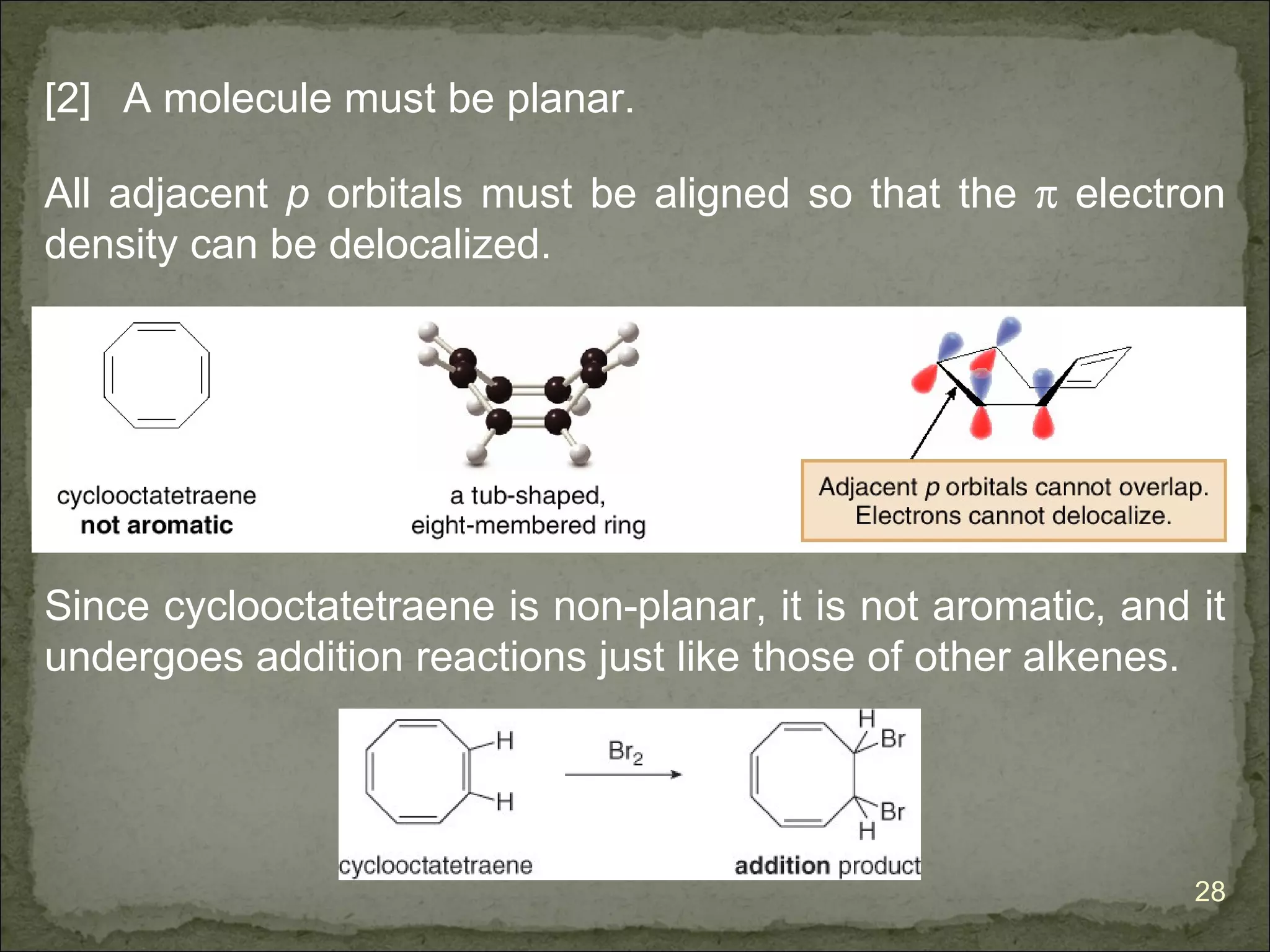 [2] A molecule must be planar.

All adjacent p orbitals must be aligned so that the π electron
density can be delocalized.




Since cyclooctatetraene is non-planar, it is not aromatic, and it
undergoes addition reactions just like those of other alkenes.




                                                               28
 